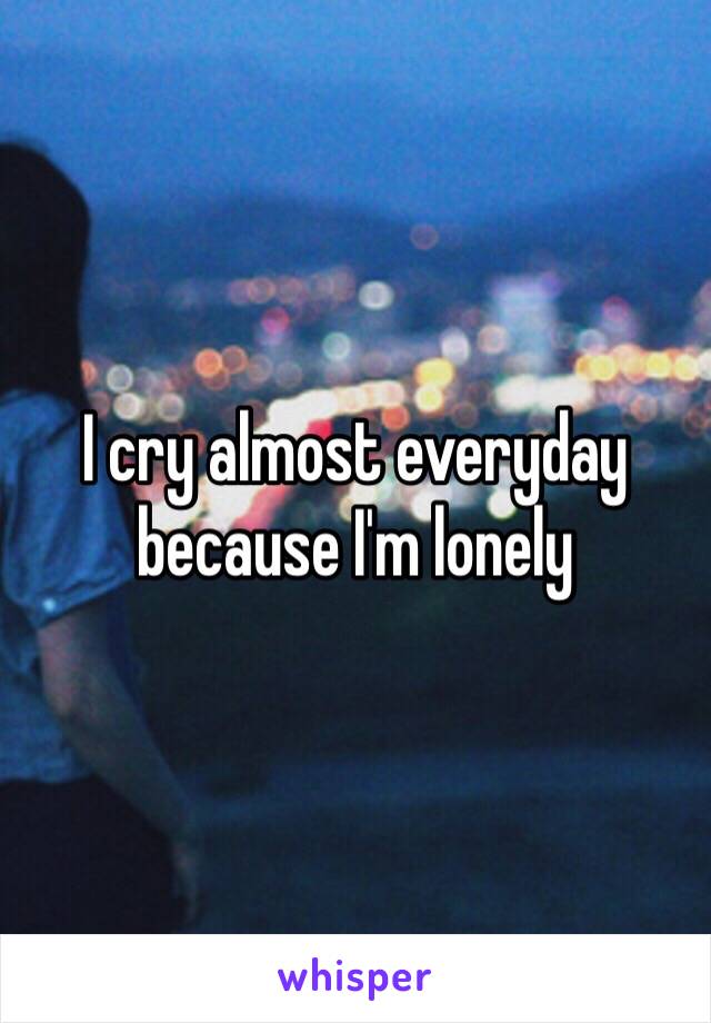 I cry almost everyday because I'm lonely 