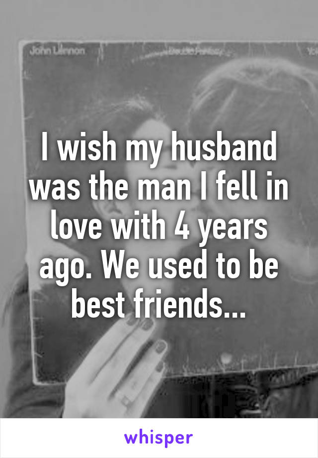 I wish my husband was the man I fell in love with 4 years ago. We used to be best friends...