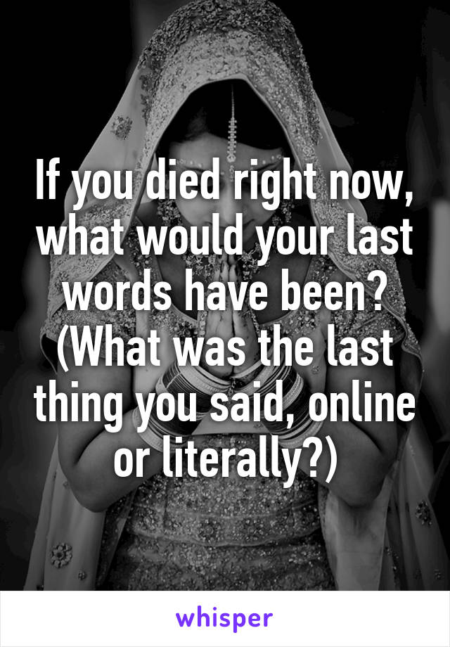 If you died right now, what would your last words have been? (What was the last thing you said, online or literally?)