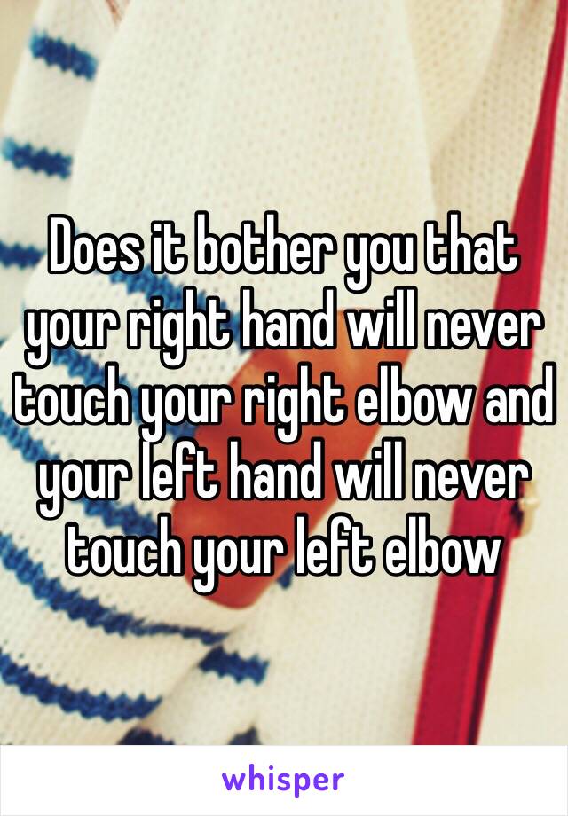 Does it bother you that your right hand will never touch your right elbow and your left hand will never touch your left elbow