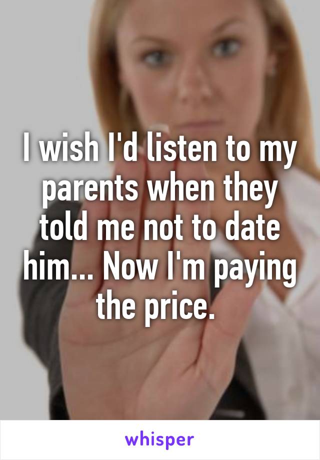 I wish I'd listen to my parents when they told me not to date him... Now I'm paying the price. 