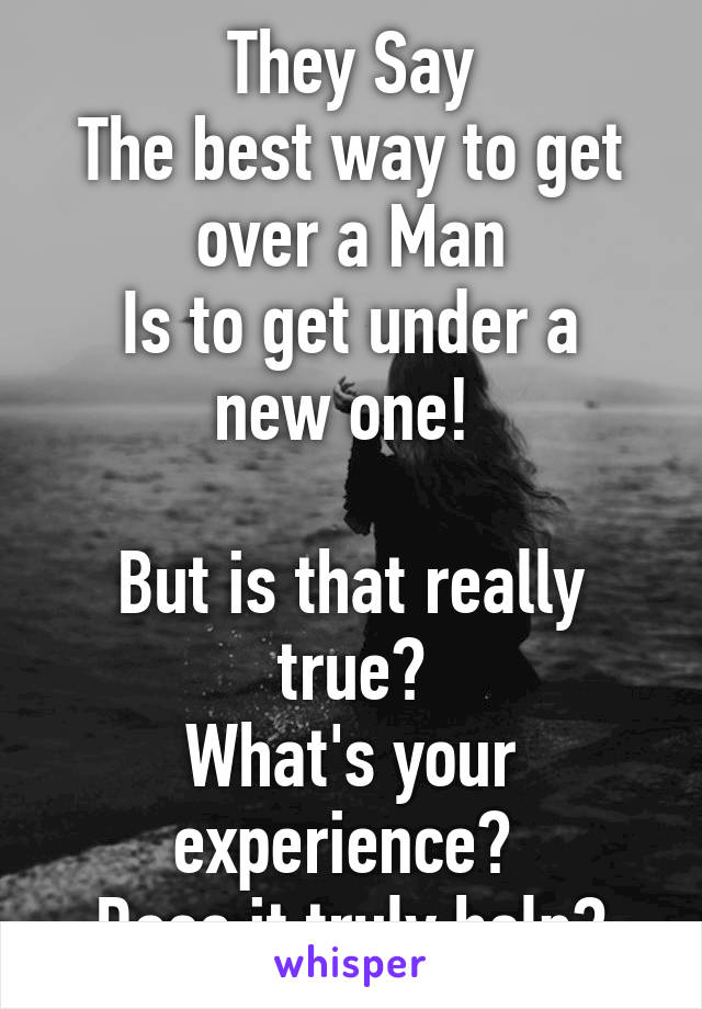 They Say
The best way to get over a Man
Is to get under a new one! 

But is that really true?
What's your experience? 
Does it truly help?