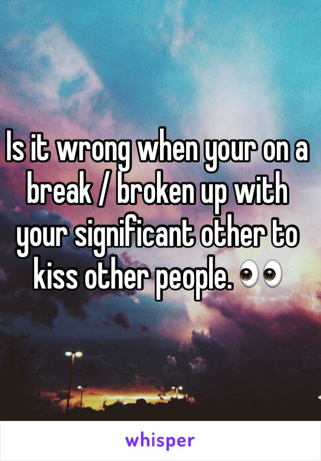 Is it wrong when your on a break / broken up with your significant other to kiss other people. 👀