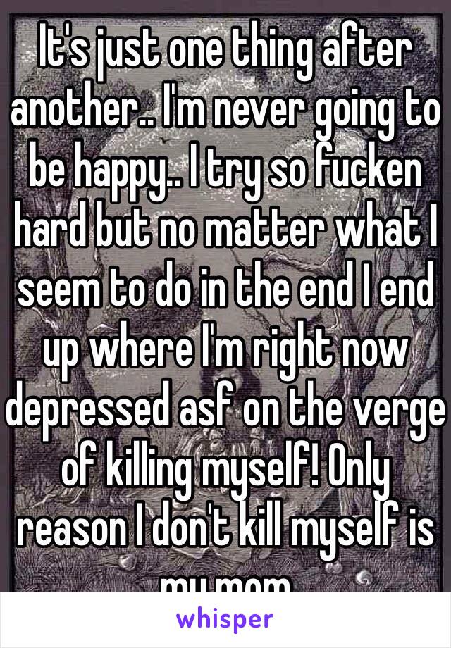 It's just one thing after another.. I'm never going to be happy.. I try so fucken hard but no matter what I seem to do in the end I end up where I'm right now depressed asf on the verge of killing myself! Only reason I don't kill myself is my mom