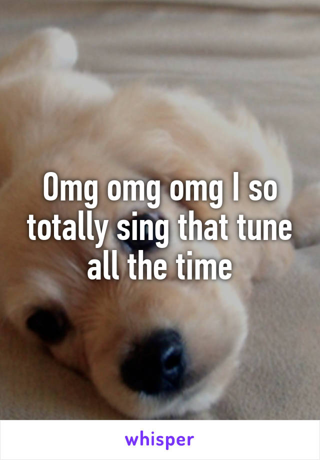 Omg omg omg I so totally sing that tune all the time