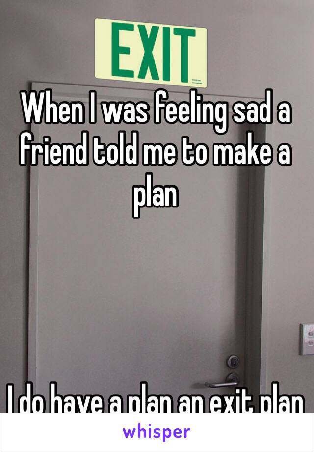 When I was feeling sad a friend told me to make a plan 




I do have a plan an exit plan