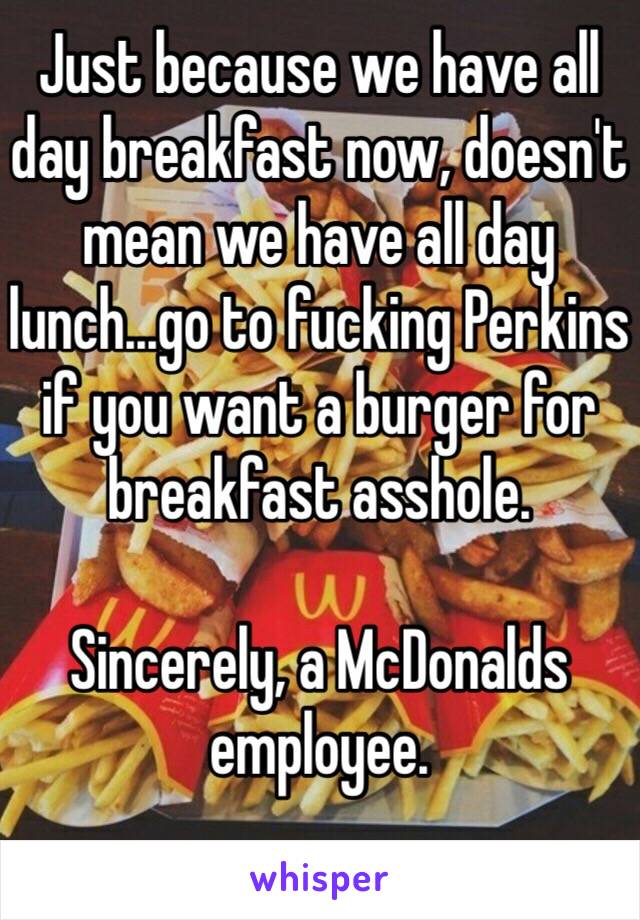 Just because we have all day breakfast now, doesn't mean we have all day lunch...go to fucking Perkins if you want a burger for breakfast asshole. 

Sincerely, a McDonalds employee.