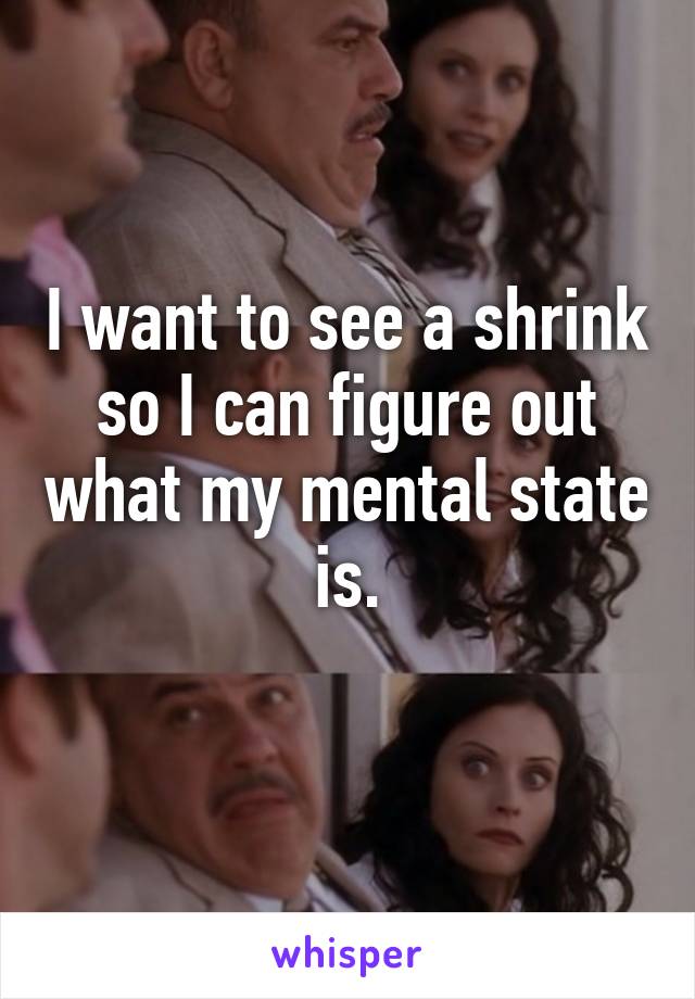 I want to see a shrink so I can figure out what my mental state is.
