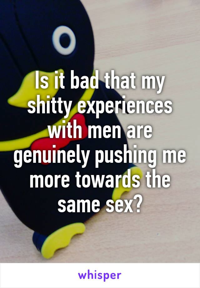 Is it bad that my shitty experiences with men are genuinely pushing me more towards the same sex?