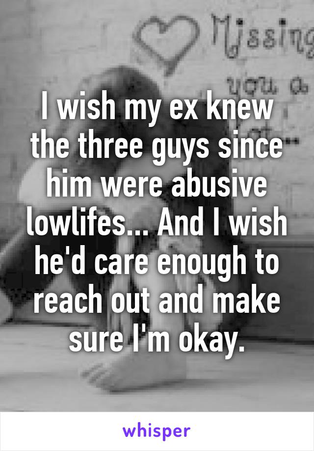 I wish my ex knew the three guys since him were abusive lowlifes... And I wish he'd care enough to reach out and make sure I'm okay.