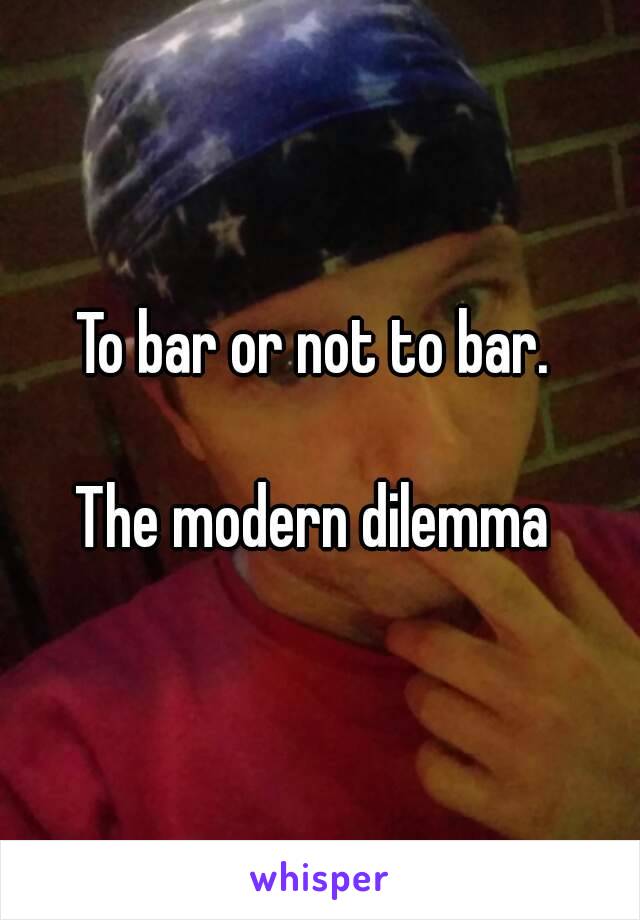 To bar or not to bar. 

The modern dilemma 