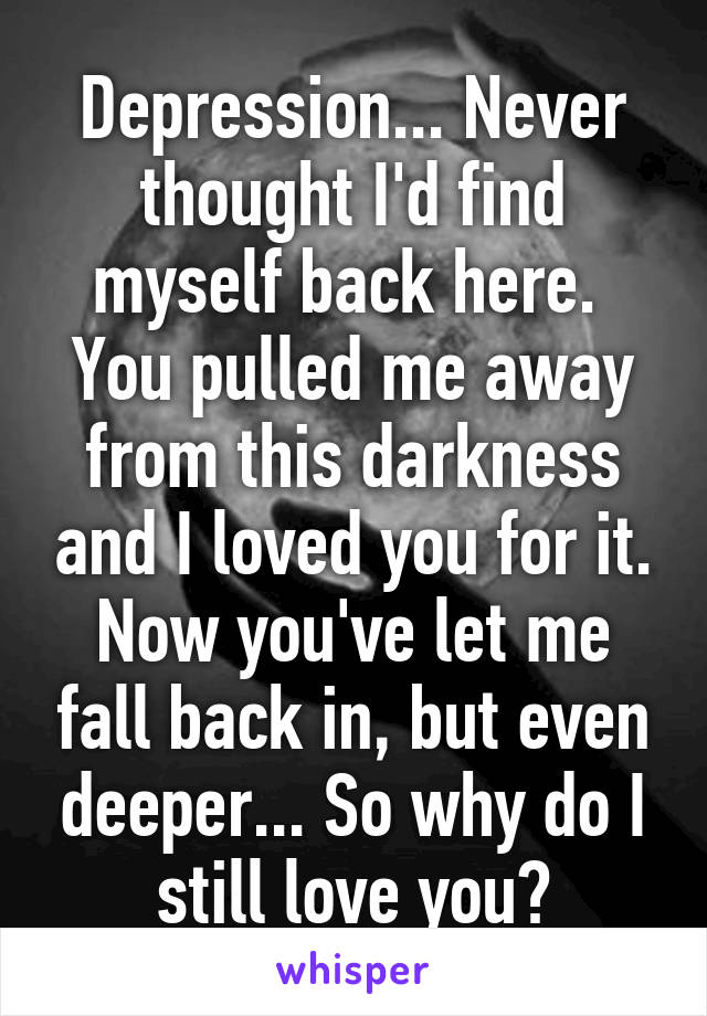 Depression... Never thought I'd find myself back here. 
You pulled me away from this darkness and I loved you for it.
Now you've let me fall back in, but even deeper... So why do I still love you?