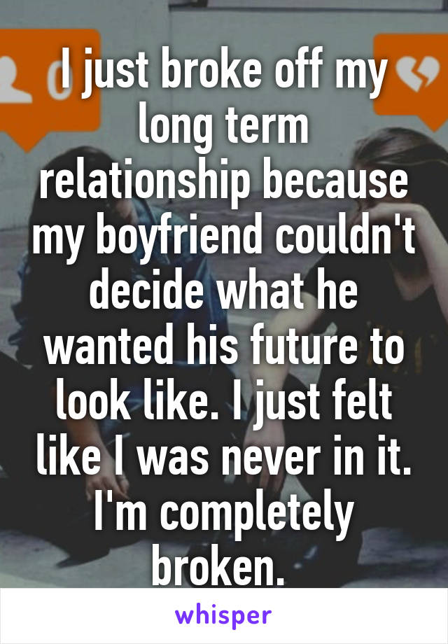 I just broke off my long term relationship because my boyfriend couldn't decide what he wanted his future to look like. I just felt like I was never in it. I'm completely broken. 