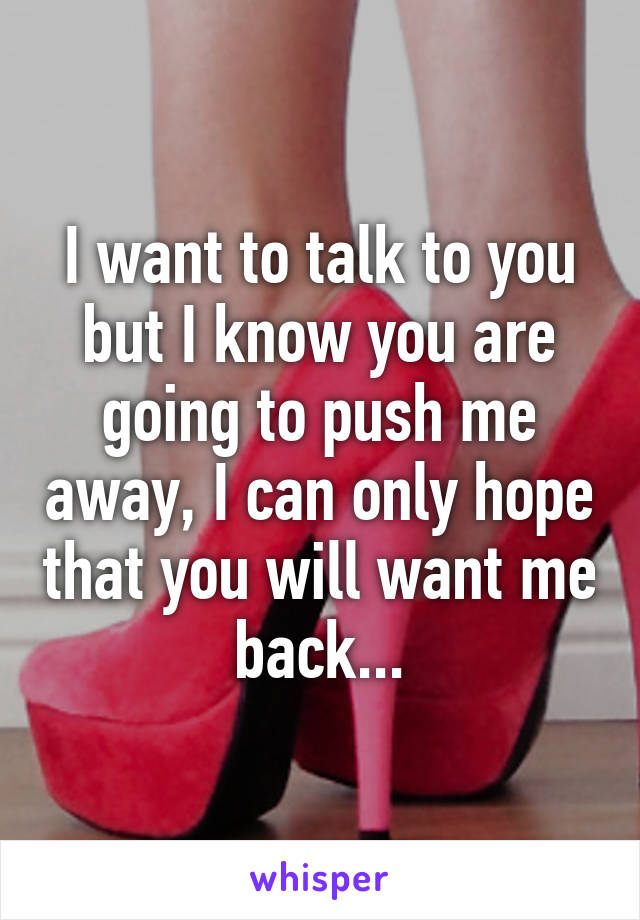 I want to talk to you but I know you are going to push me away, I can only hope that you will want me back...