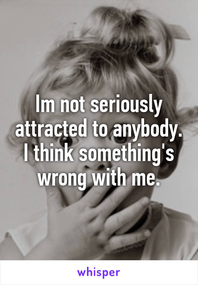 Im not seriously attracted to anybody. I think something's wrong with me.