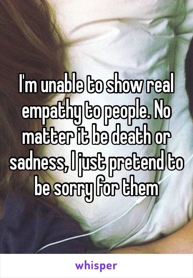 I'm unable to show real empathy to people. No matter it be death or sadness, I just pretend to be sorry for them