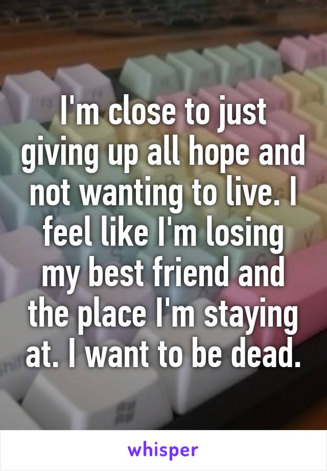 I'm close to just giving up all hope and not wanting to live. I feel like I'm losing my best friend and the place I'm staying at. I want to be dead.