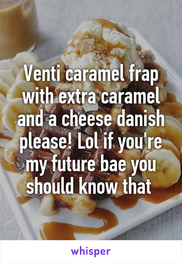 Venti caramel frap with extra caramel and a cheese danish please! Lol if you're my future bae you should know that 