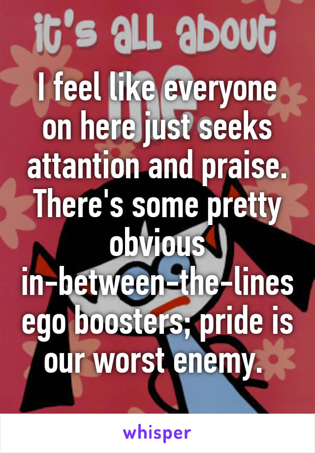 I feel like everyone on here just seeks attantion and praise. There's some pretty obvious in-between-the-lines ego boosters; pride is our worst enemy. 