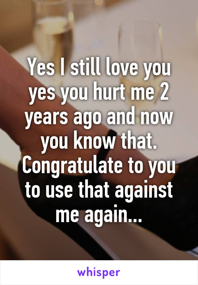 Yes I still love you yes you hurt me 2 years ago and now you know that. Congratulate to you to use that against me again...