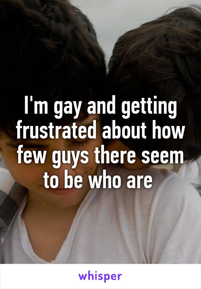 I'm gay and getting frustrated about how few guys there seem to be who are 