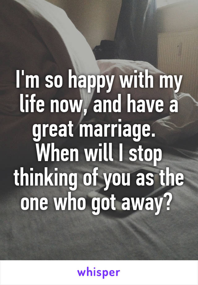 I'm so happy with my life now, and have a great marriage.   When will I stop thinking of you as the one who got away? 