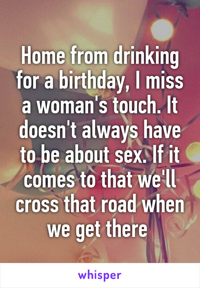 Home from drinking for a birthday, I miss a woman's touch. It doesn't always have to be about sex. If it comes to that we'll cross that road when we get there 