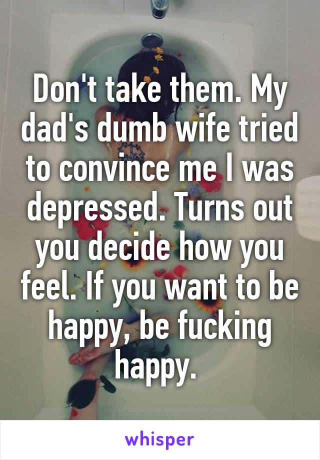 Don't take them. My dad's dumb wife tried to convince me I was depressed. Turns out you decide how you feel. If you want to be happy, be fucking happy. 