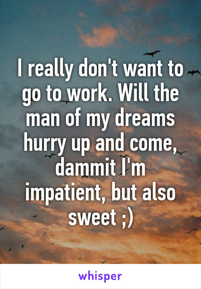 I really don't want to go to work. Will the man of my dreams hurry up and come, dammit I'm impatient, but also sweet ;)