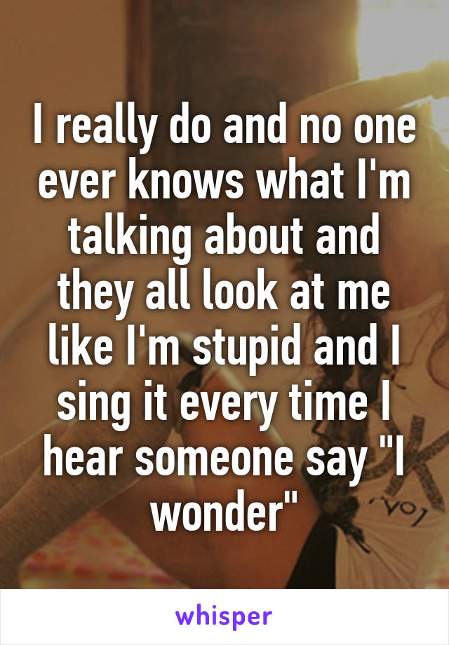 I really do and no one ever knows what I'm talking about and they all look at me like I'm stupid and I sing it every time I hear someone say "I wonder"