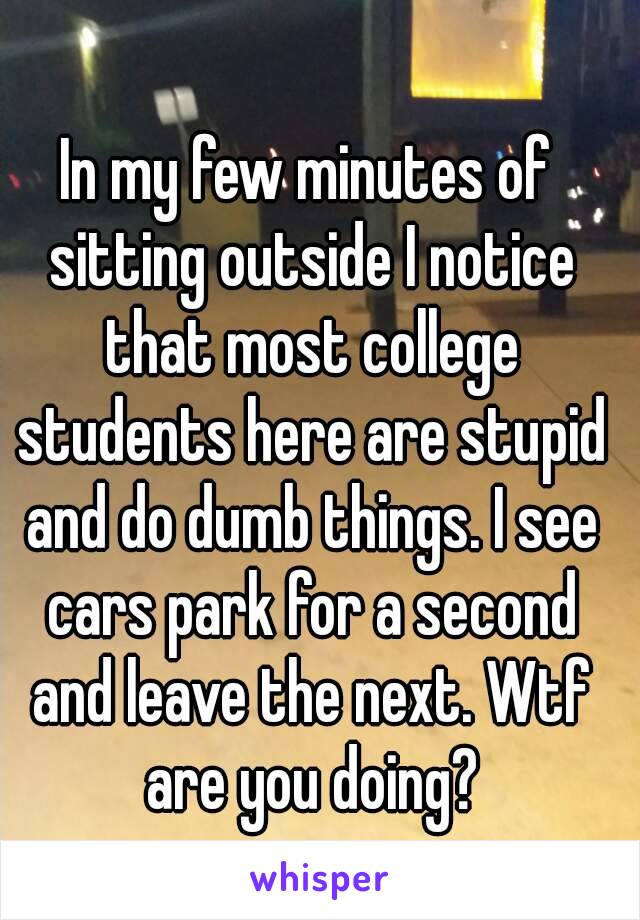 In my few minutes of sitting outside I notice that most college students here are stupid and do dumb things. I see cars park for a second and leave the next. Wtf are you doing?