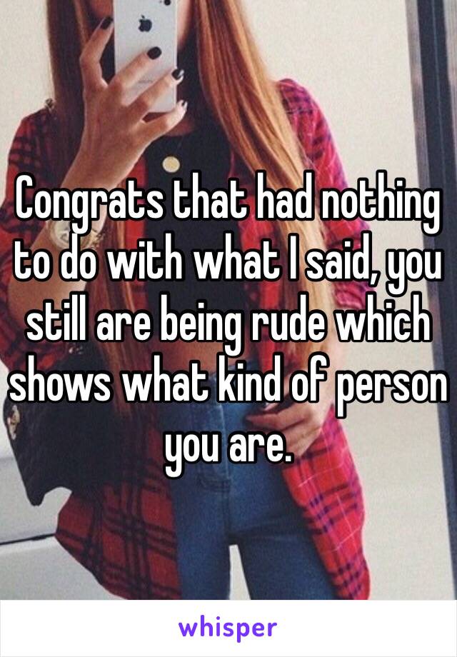 Congrats that had nothing to do with what I said, you still are being rude which shows what kind of person you are. 