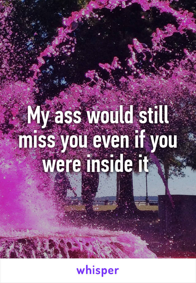 My ass would still miss you even if you were inside it 