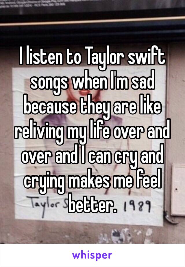 I listen to Taylor swift songs when I'm sad because they are like reliving my life over and over and I can cry and crying makes me feel better. 