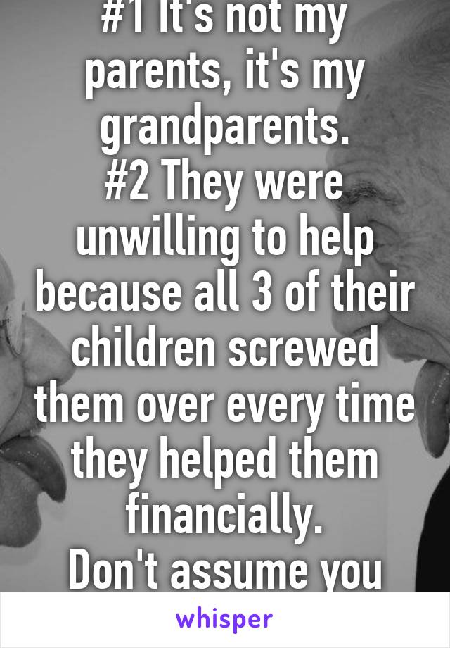 #1 It's not my parents, it's my grandparents.
#2 They were unwilling to help because all 3 of their children screwed them over every time they helped them financially.
Don't assume you know my deal.