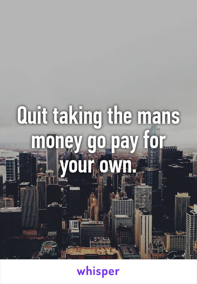 Quit taking the mans money go pay for your own.