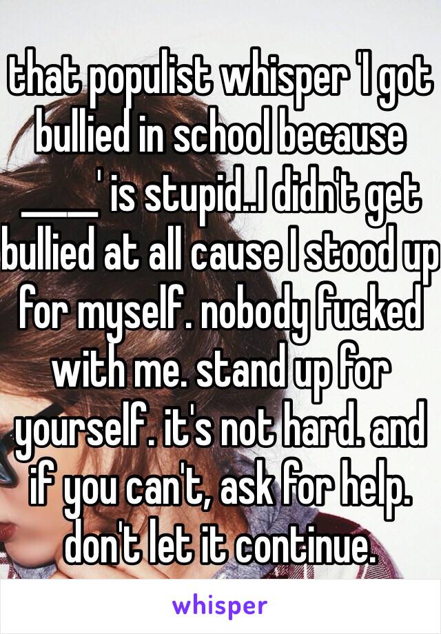 that populist whisper 'I got bullied in school because _____' is stupid..I didn't get bullied at all cause I stood up for myself. nobody fucked with me. stand up for yourself. it's not hard. and if you can't, ask for help. don't let it continue. 