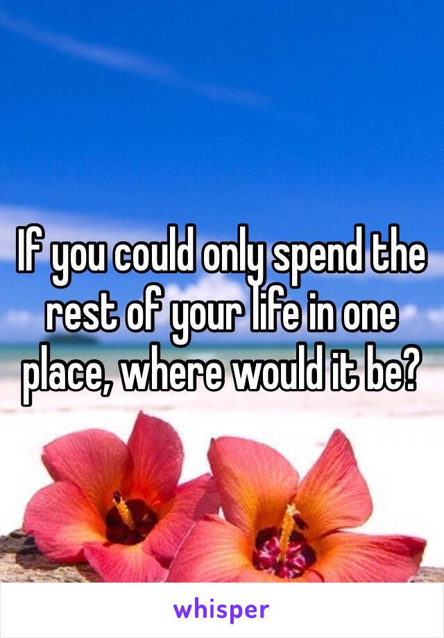 If you could only spend the rest of your life in one place, where would it be?