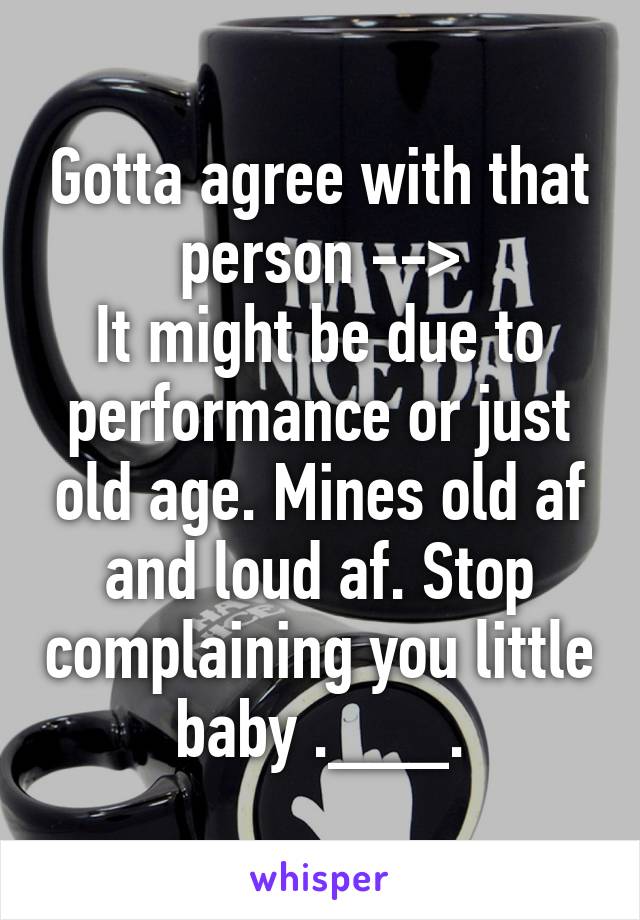 Gotta agree with that person -->
It might be due to performance or just old age. Mines old af and loud af. Stop complaining you little baby .___.