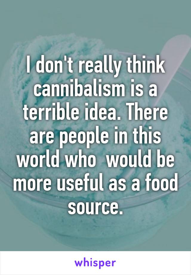 I don't really think cannibalism is a terrible idea. There are people in this world who  would be more useful as a food source.