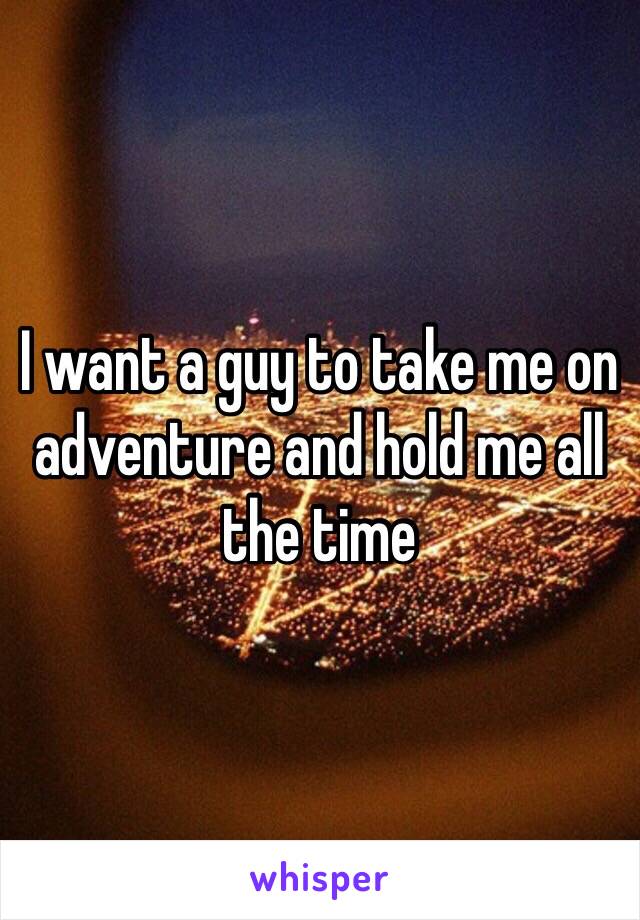 I want a guy to take me on adventure and hold me all the time