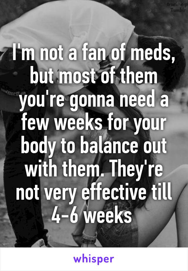 I'm not a fan of meds, but most of them you're gonna need a few weeks for your body to balance out with them. They're not very effective till 4-6 weeks 