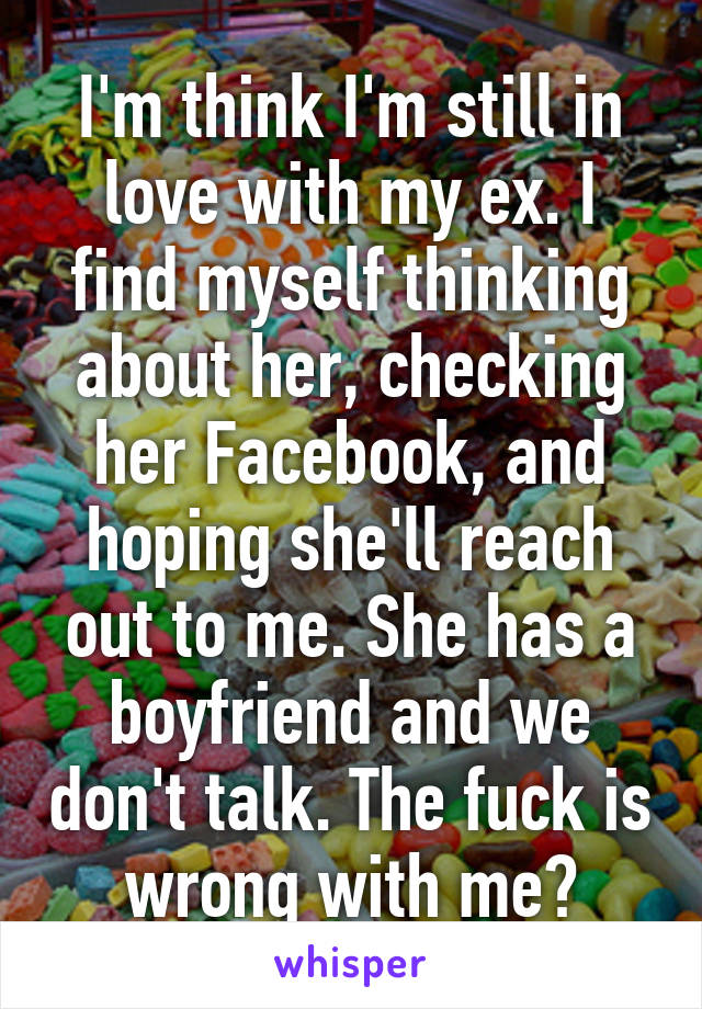 I'm think I'm still in love with my ex. I find myself thinking about her, checking her Facebook, and hoping she'll reach out to me. She has a boyfriend and we don't talk. The fuck is wrong with me?