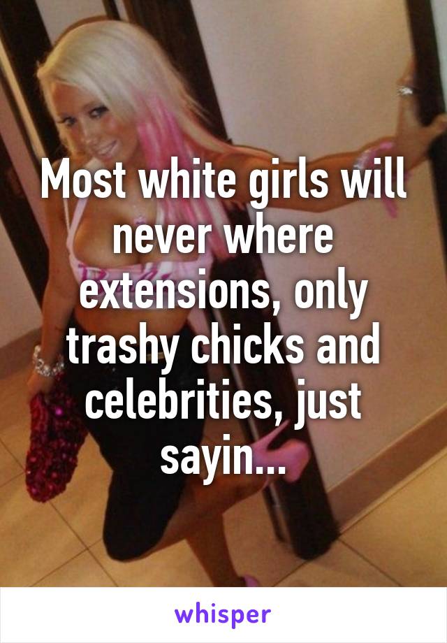 Most white girls will never where extensions, only trashy chicks and celebrities, just sayin...