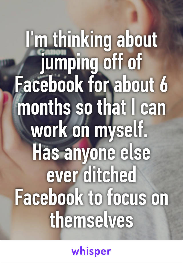 I'm thinking about jumping off of Facebook for about 6 months so that I can work on myself. 
Has anyone else ever ditched Facebook to focus on themselves