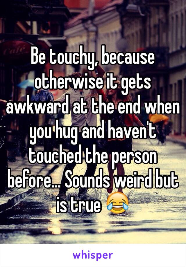 Be touchy, because otherwise it gets awkward at the end when you hug and haven't touched the person before... Sounds weird but is true 😂