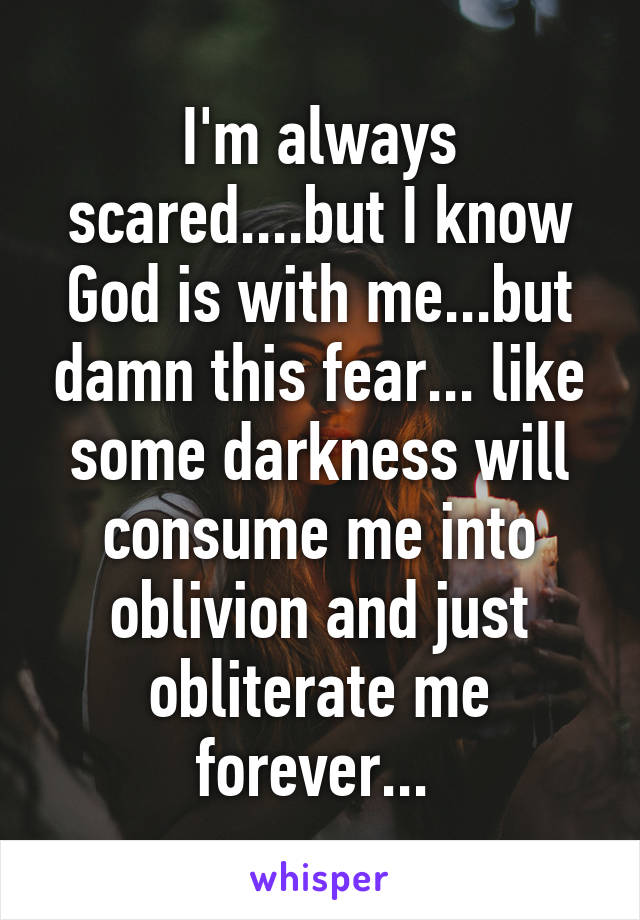 I'm always scared....but I know God is with me...but damn this fear... like some darkness will consume me into oblivion and just obliterate me forever... 