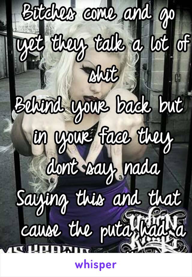 
Bitches come and go yet they talk a lot of shit
Behind your back but in your face they dont say nada
Saying this and that cause the puta had a big mouth