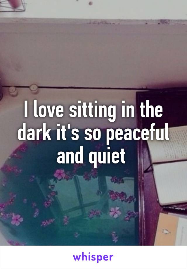 I love sitting in the dark it's so peaceful and quiet 