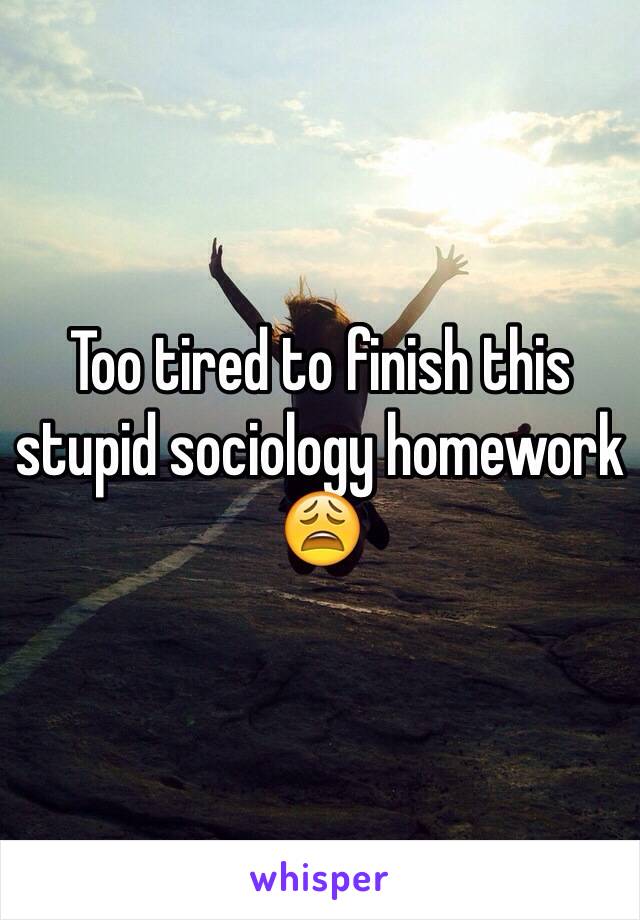 Too tired to finish this stupid sociology homework 😩